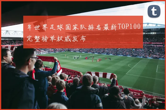 年世界足球国家队排名最新TOP100完整榜单权威发布