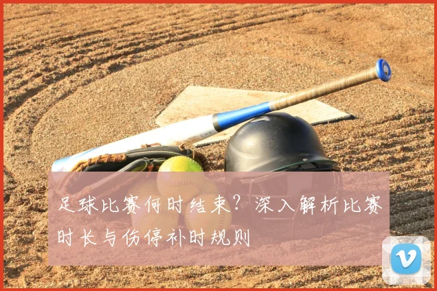 足球比赛何时结束？深入解析比赛时长与伤停补时规则