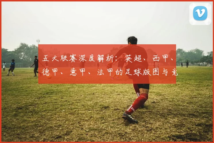 五大联赛深度解析:英超、西甲、德甲、意甲、法甲的足球版图与竞技格局