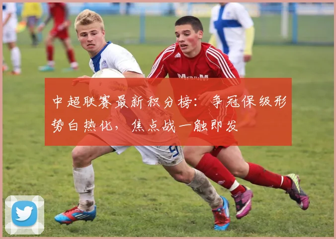 中超联赛最新积分榜：争冠保级形势白热化，焦点战一触即发