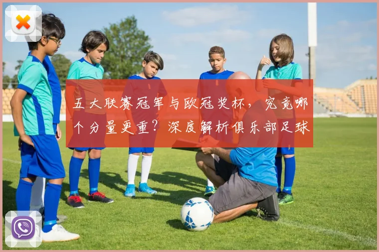 五大联赛冠军与欧冠奖杯,究竟哪个分量更重?深度解析俱乐部足球的终极荣誉之争