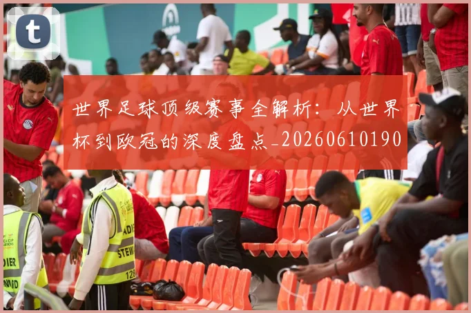 世界足球顶级赛事全解析:从世界杯到欧冠的深度盘点_20260610190244