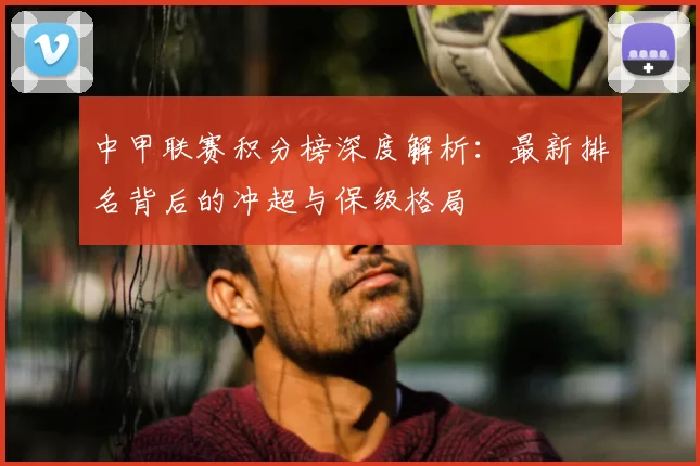 中甲联赛积分榜深度解析：最新排名背后的冲超与保级格局