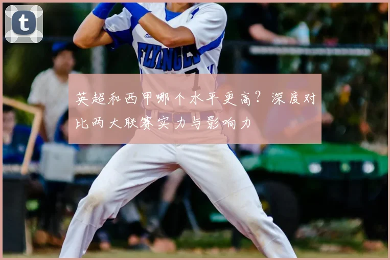 英超和西甲哪个水平更高？深度对比两大联赛实力与影响力